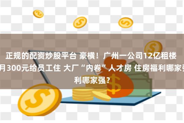 正规的配资炒股平台 豪横！广州一公司12亿租楼 每月300元给员工住 大厂“内卷”人才房 住房福利哪家强？