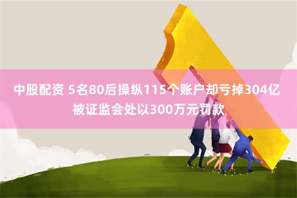 中股配资 5名80后操纵115个账户却亏掉304亿 被证监会处以300万元罚款