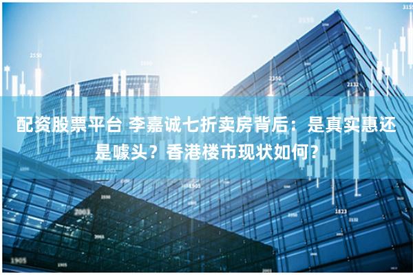 配资股票平台 李嘉诚七折卖房背后：是真实惠还是噱头？香港楼市现状如何？