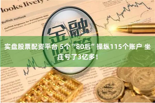 实盘股票配资平台 5个“80后”操纵115个账户 坐庄亏了3亿多！