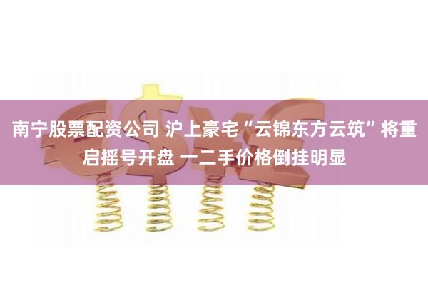 南宁股票配资公司 沪上豪宅“云锦东方云筑”将重启摇号开盘 一二手价格倒挂明显