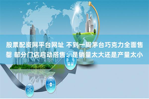 股票配资网平台网址 不到一周茅台巧克力全面售罄 部分门店启动搭售：是销量太大还是产量太小