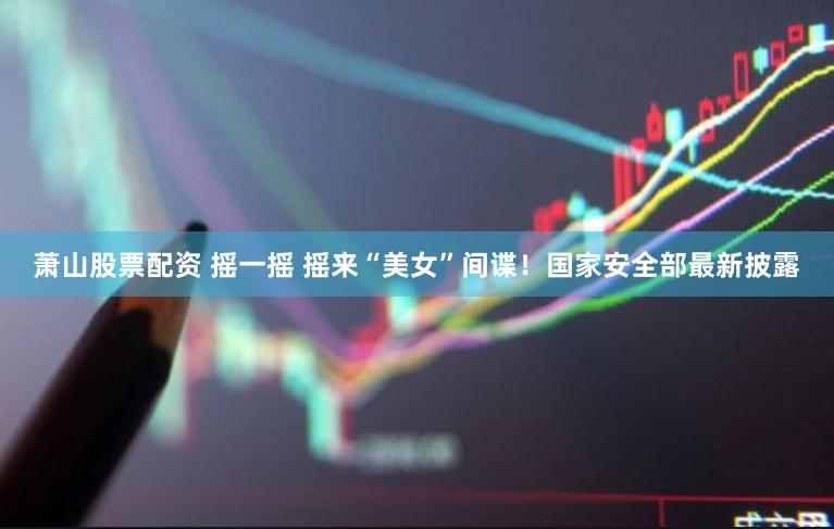 萧山股票配资 摇一摇 摇来“美女”间谍！国家安全部最新披露