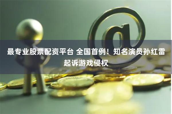 最专业股票配资平台 全国首例！知名演员孙红雷起诉游戏侵权