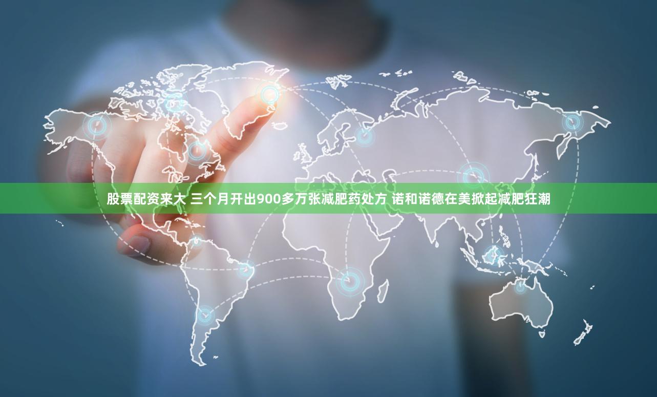 股票配资来大 三个月开出900多万张减肥药处方 诺和诺德在美掀起减肥狂潮