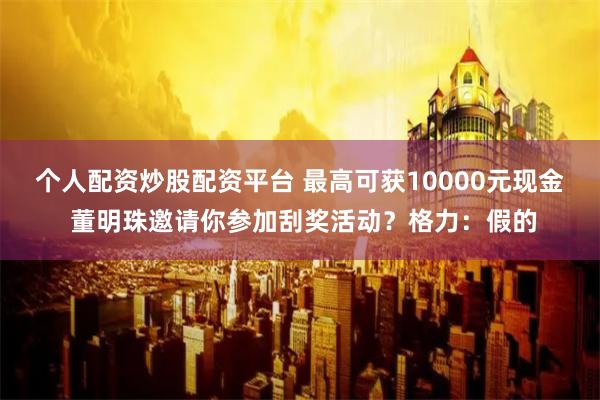 个人配资炒股配资平台 最高可获10000元现金 董明珠邀请你参加刮奖活动？格力：假的
