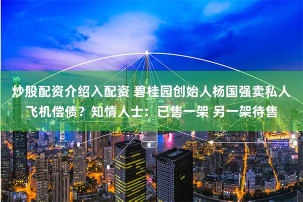炒股配资介绍入配资 碧桂园创始人杨国强卖私人飞机偿债？知情人士：已售一架 另一架待售