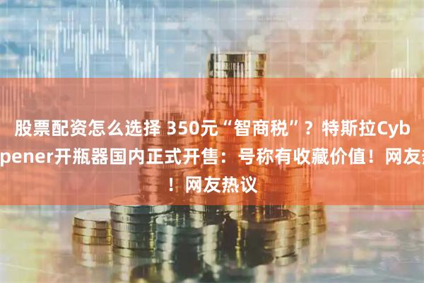 股票配资怎么选择 350元“智商税”？特斯拉CyberOpener开瓶器国内正式开售：号称有收藏价值！网友热议
