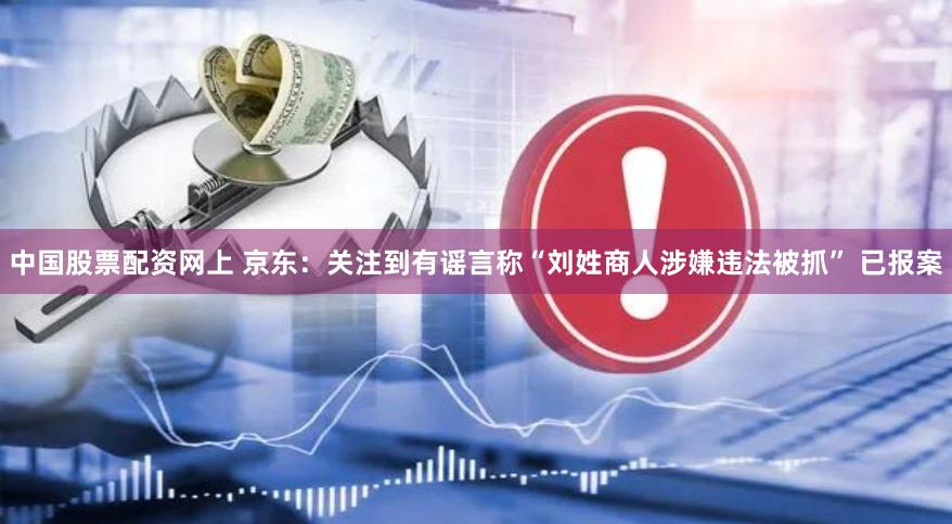 中国股票配资网上 京东：关注到有谣言称“刘姓商人涉嫌违法被抓” 已报案