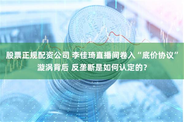 股票正规配资公司 李佳琦直播间卷入“底价协议”漩涡背后 反垄断是如何认定的？