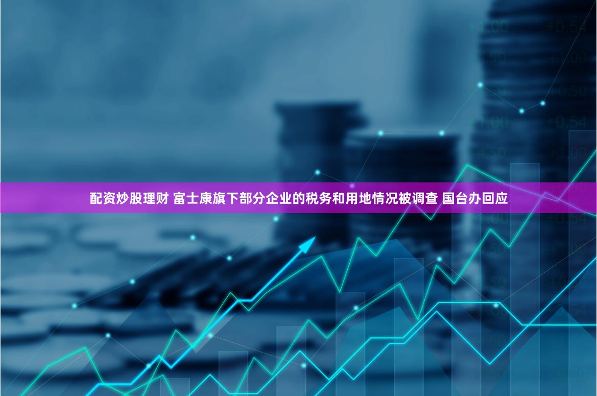 配资炒股理财 富士康旗下部分企业的税务和用地情况被调查 国台办回应