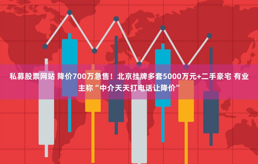 私募股票网站 降价700万急售！北京挂牌多套5000万元+二手豪宅 有业主称“中介天天打电话让降价”