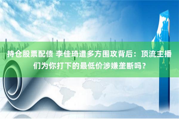 持仓股票配债 李佳琦遭多方围攻背后：顶流主播们为你打下的最低价涉嫌垄断吗？