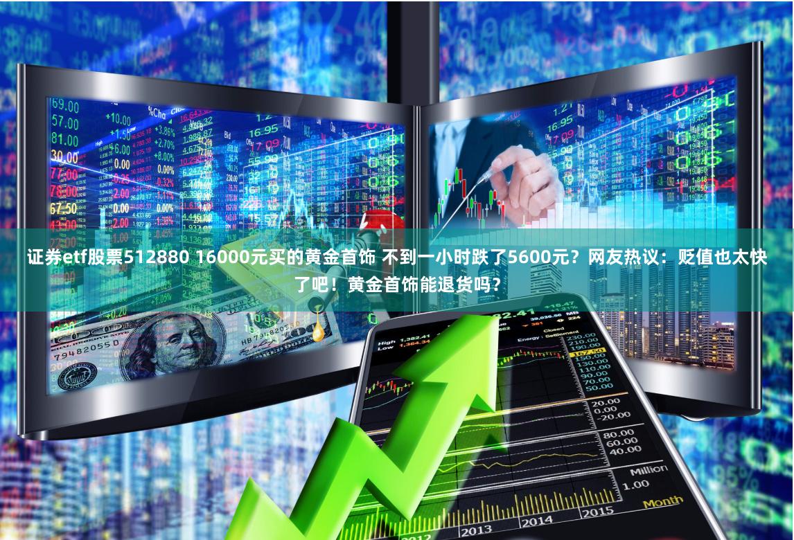 证券etf股票512880 16000元买的黄金首饰 不到一小时跌了5600元？网友热议：贬值也太快了吧！黄金首饰能退货吗？