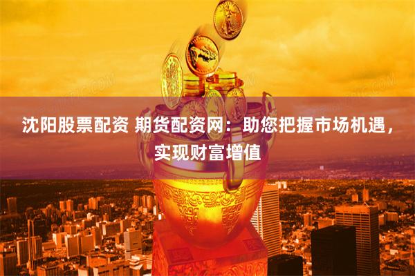 沈阳股票配资 期货配资网：助您把握市场机遇，实现财富增值