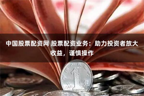 中国股票配资网 股票配资业务：助力投资者放大收益，谨慎操作