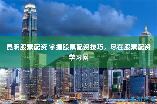 昆明股票配资 掌握股票配资技巧，尽在股票配资学习网