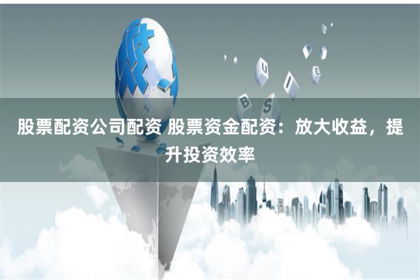 股票配资公司配资 股票资金配资：放大收益，提升投资效率