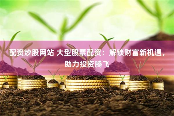 配资炒股网站 大型股票配资：解锁财富新机遇，助力投资腾飞