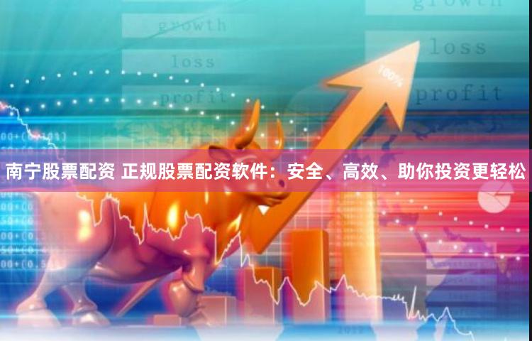 南宁股票配资 正规股票配资软件：安全、高效、助你投资更轻松