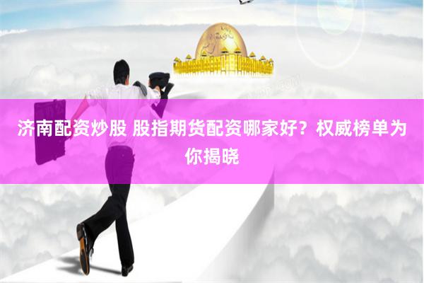 济南配资炒股 股指期货配资哪家好？权威榜单为你揭晓