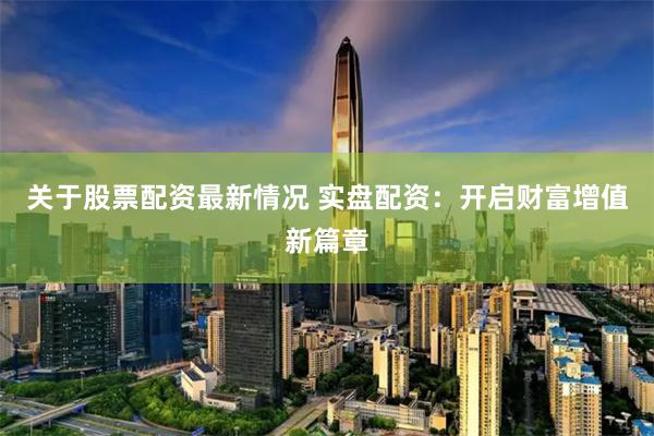 关于股票配资最新情况 实盘配资：开启财富增值新篇章