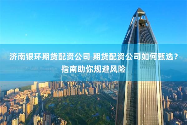 济南银环期货配资公司 期货配资公司如何甄选？指南助你规避风险