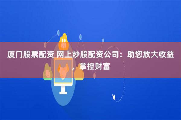 厦门股票配资 网上炒股配资公司：助您放大收益，掌控财富