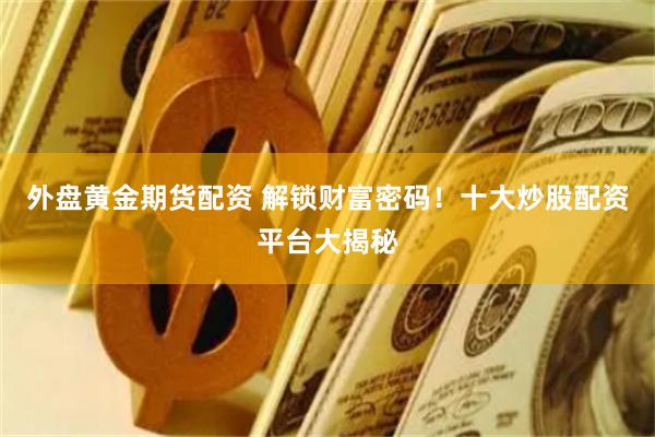 外盘黄金期货配资 解锁财富密码！十大炒股配资平台大揭秘