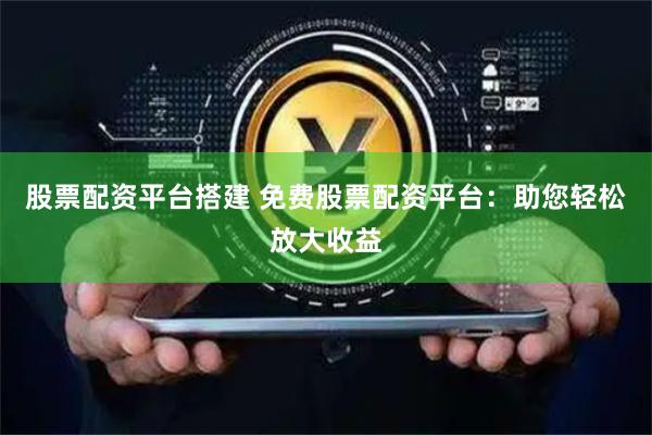 股票配资平台搭建 免费股票配资平台：助您轻松放大收益