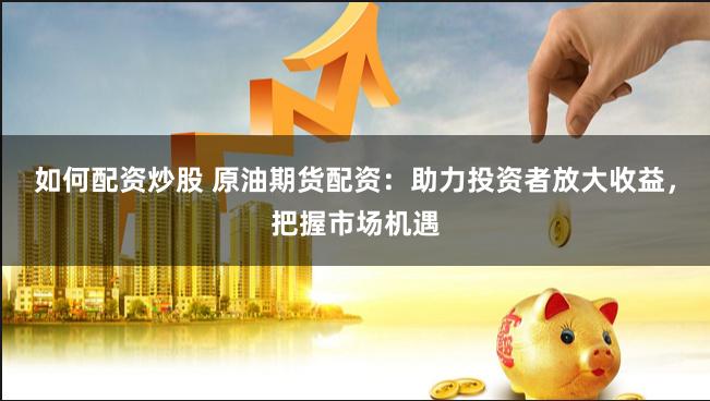 如何配资炒股 原油期货配资：助力投资者放大收益，把握市场机遇