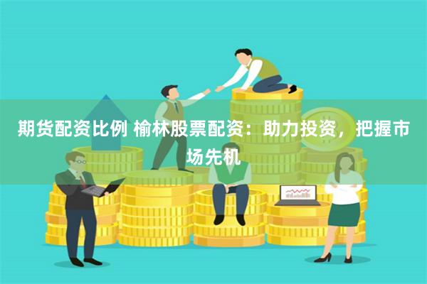 期货配资比例 榆林股票配资：助力投资，把握市场先机