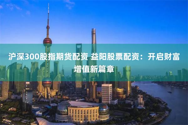 沪深300股指期货配资 益阳股票配资：开启财富增值新篇章