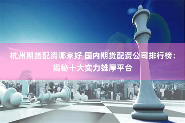 杭州期货配资哪家好 国内期货配资公司排行榜：揭秘十大实力雄厚平台