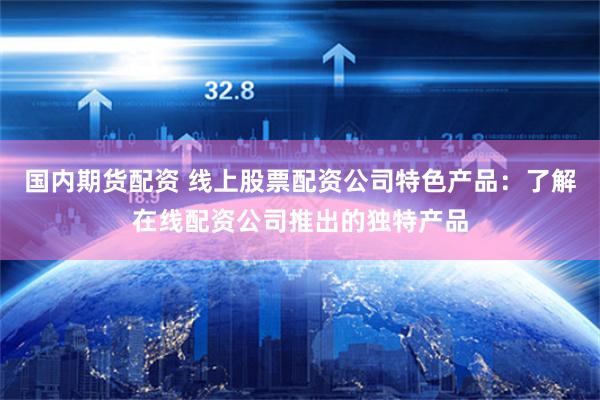 国内期货配资 线上股票配资公司特色产品：了解在线配资公司推出的独特产品