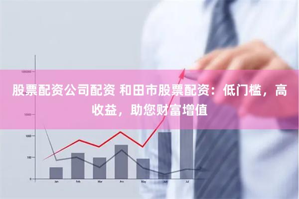 股票配资公司配资 和田市股票配资：低门槛，高收益，助您财富增值