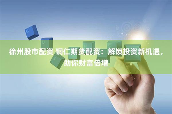 徐州股市配资 铜仁期货配资：解锁投资新机遇，助你财富倍增