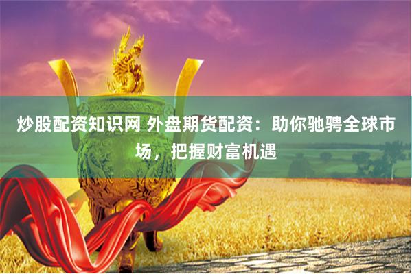 炒股配资知识网 外盘期货配资：助你驰骋全球市场，把握财富机遇