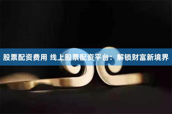 股票配资费用 线上股票配资平台：解锁财富新境界